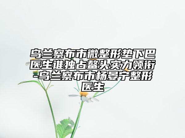乌兰察布市微整形垫下巴医生谁独占鳌头实力领衔-乌兰察布市杨晏宁整形医生