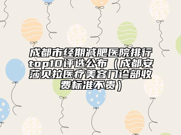 成都市经期减肥医院排行top10评选公布（成都安莎贝拉医疗美容门诊部收费标准不贵）