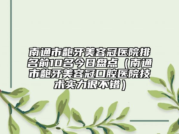 南通市龅牙美容冠医院排名前10名今日盘点（南通市龅牙美容冠口腔医院技术实力很不错）