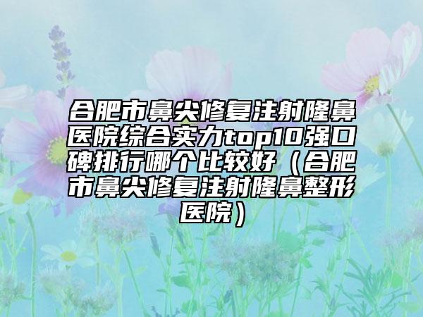 合肥市鼻尖修复注射隆鼻医院综合实力top10强口碑排行哪个比较好（合肥市鼻尖修复注射隆鼻整形医院）