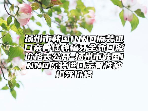 扬州市韩国INNO原装进口亲骨性种植牙全新口腔价格表公开-扬州市韩国INNO原装进口亲骨性种植牙价格