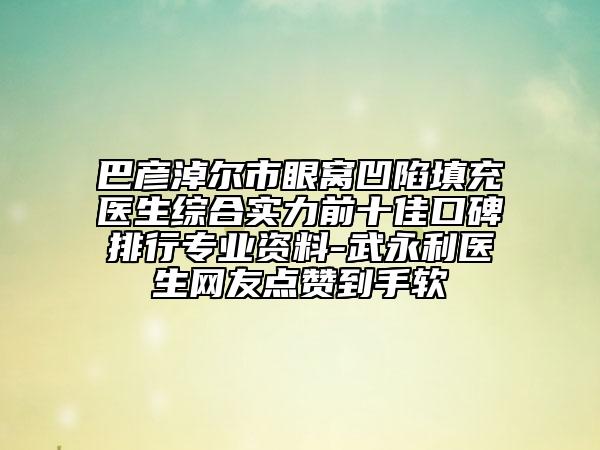 巴彦淖尔市眼窝凹陷填充医生综合实力前十佳口碑排行专业资料-武永利医生网友点赞到手软