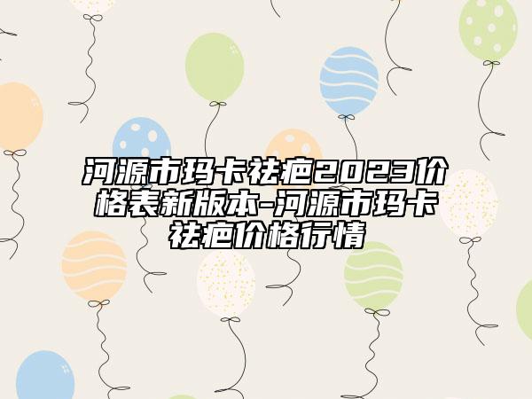 河源市玛卡祛疤2023价格表新版本-河源市玛卡祛疤价格行情