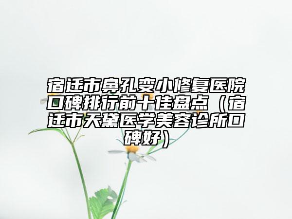 宿迁市鼻孔变小修复医院口碑排行前十佳盘点（宿迁市天黛医学美容诊所口碑好）