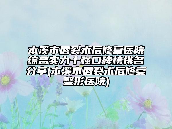 本溪市唇裂术后修复医院综合实力十强口碑榜排名分享(本溪市唇裂术后修复整形医院)