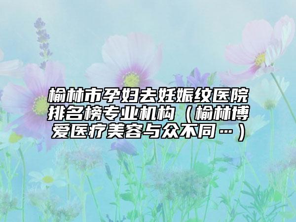 榆林市孕妇去妊娠纹医院排名榜专业机构（榆林博爱医疗美容与众不同…）