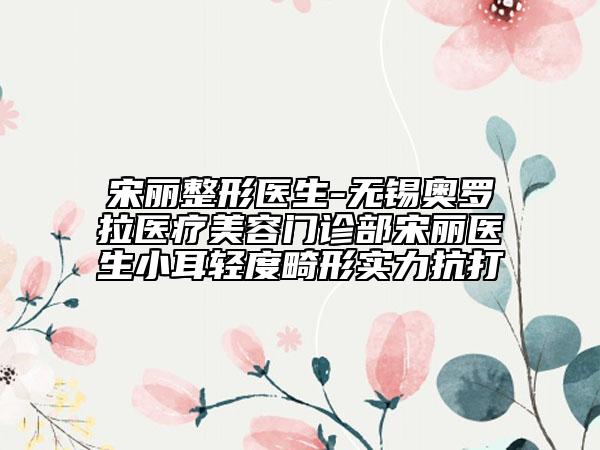 宋丽整形医生-无锡奥罗拉医疗美容门诊部宋丽医生小耳轻度畸形实力抗打