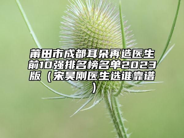 莆田市成都耳朵再造医生前10强排名榜名单2023版（宋昊刚医生选谁靠谱）