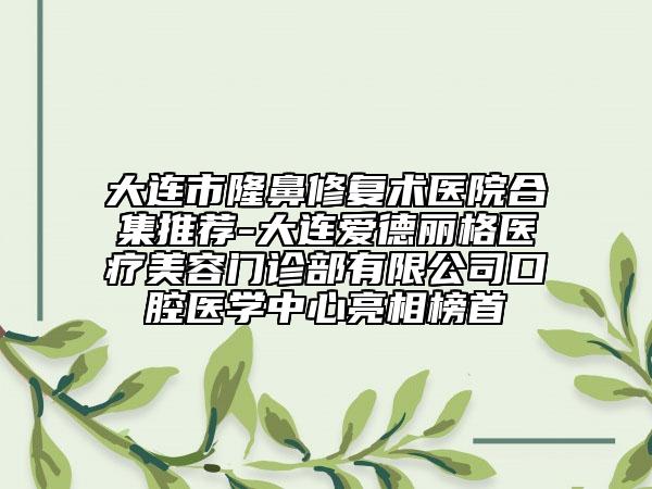 大连市隆鼻修复术医院合集推荐-大连爱德丽格医疗美容门诊部有限公司口腔医学中心亮相榜首