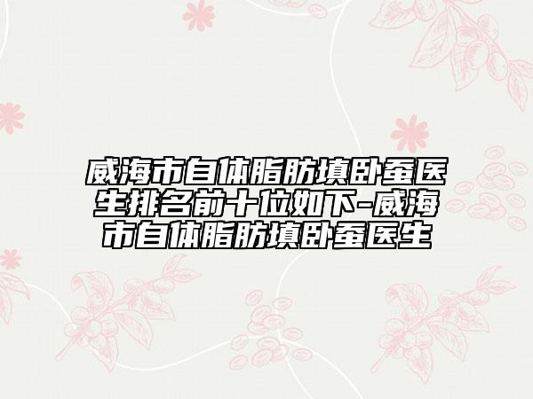 威海市自体脂肪填卧蚕医生排名前十位如下-威海市自体脂肪填卧蚕医生