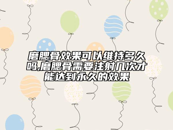 磨腮骨效果可以维持多久吗,磨腮骨需要注射几次才能达到永久的效果