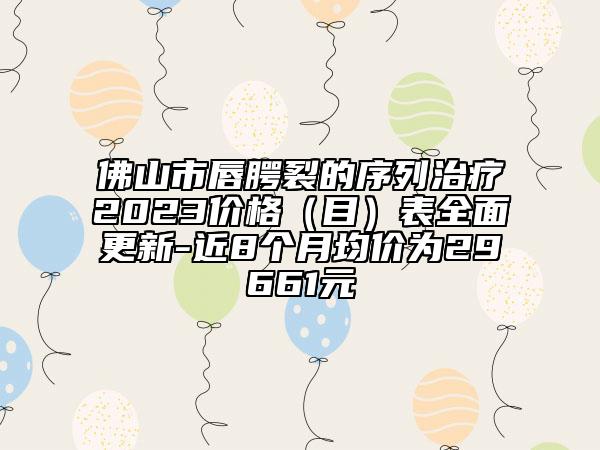 佛山市唇腭裂的序列治疗2023价格（目）表全面更新-近8个月均价为29661元