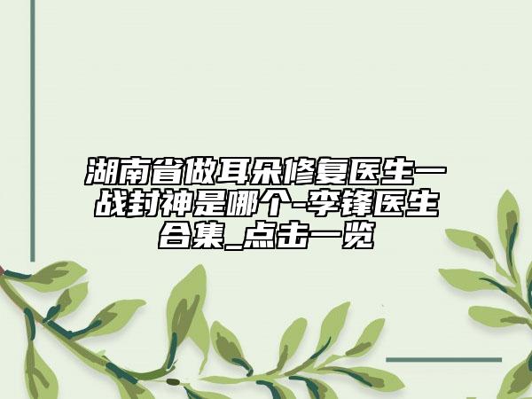 湖南省做耳朵修复医生一战封神是哪个-李锋医生合集_点击一览
