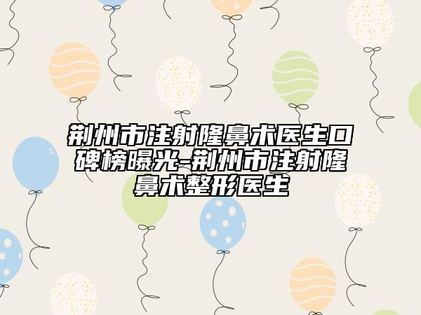 荆州市注射隆鼻术医生口碑榜曝光-荆州市注射隆鼻术整形医生
