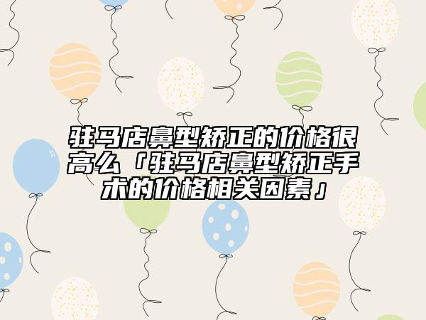 驻马店鼻型矫正的价格很高么「驻马店鼻型矫正手术的价格相关因素」