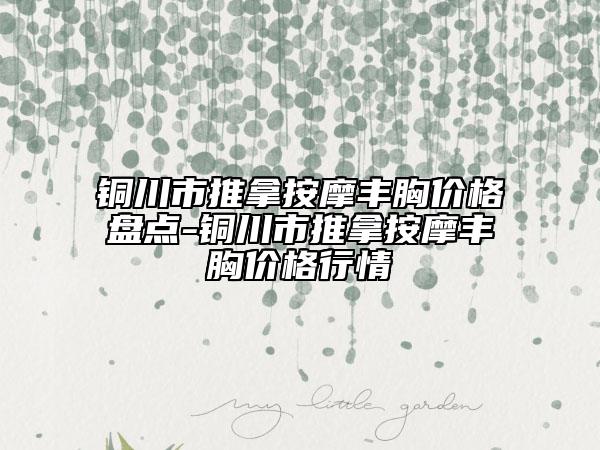 铜川市推拿按摩丰胸价格盘点-铜川市推拿按摩丰胸价格行情