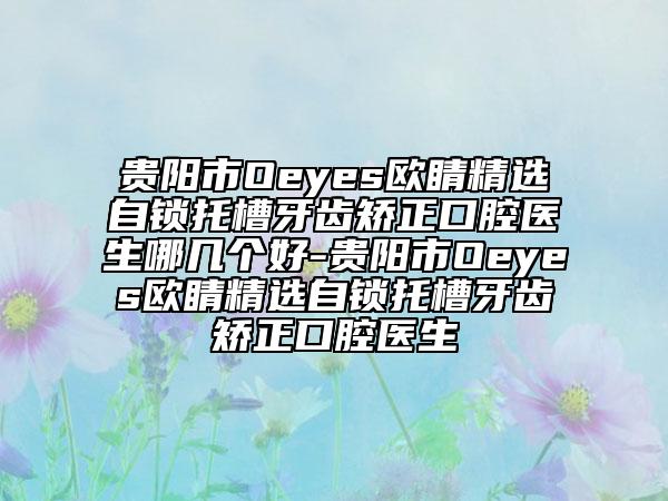 贵阳市Oeyes欧睛精选自锁托槽牙齿矫正口腔医生哪几个好-贵阳市Oeyes欧睛精选自锁托槽牙齿矫正口腔医生