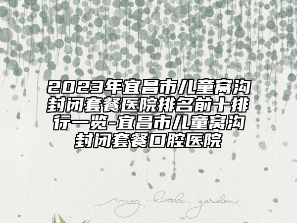2023年宜昌市儿童窝沟封闭套餐医院排名前十排行一览-宜昌市儿童窝沟封闭套餐口腔医院