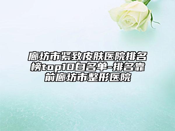廊坊市紧致皮肤医院排名榜top10白名单-排名靠前廊坊市整形医院