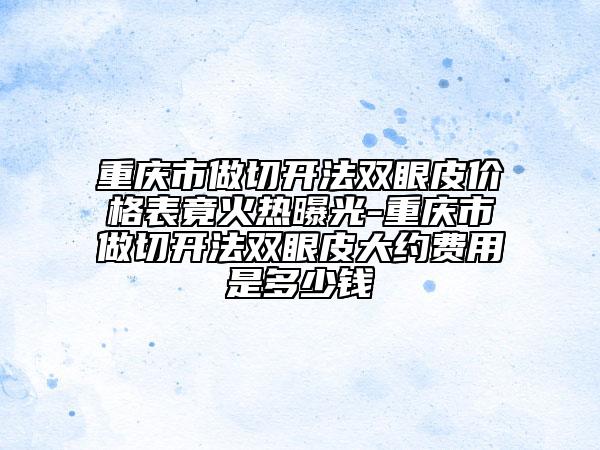 重庆市做切开法双眼皮价格表竟火热曝光-重庆市做切开法双眼皮大约费用是多少钱