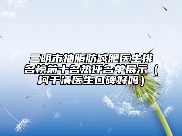 三明市抽脂肪减肥医生排名榜前十名热评名单展示（柯于清医生口碑好吗）