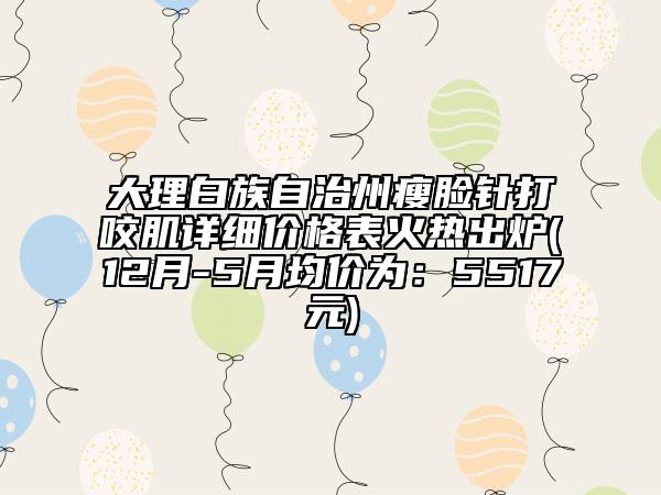 大理白族自治州瘦脸针打咬肌详细价格表火热出炉(12月-5月均价为：5517元)