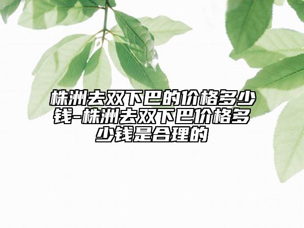 株洲去双下巴的价格多少钱-株洲去双下巴价格多少钱是合理的