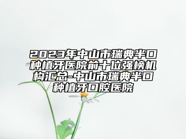 2023年中山市瑞典半口种植牙医院前十位强榜机构汇总-中山市瑞典半口种植牙口腔医院