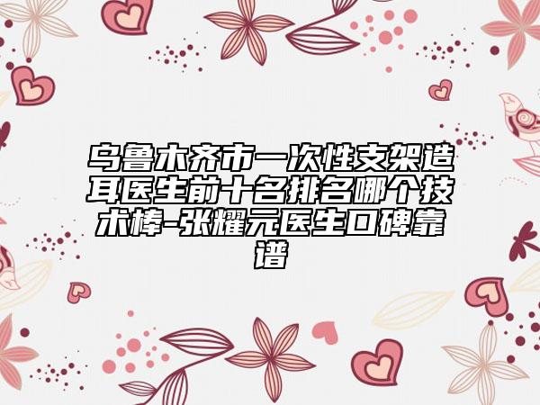 乌鲁木齐市一次性支架造耳医生前十名排名哪个技术棒-张耀元医生口碑靠谱
