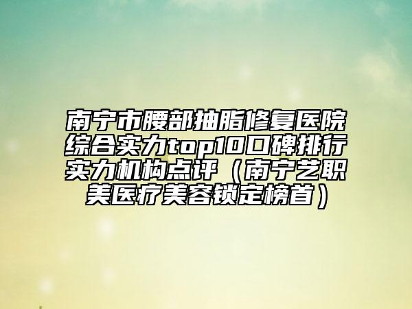 南宁市腰部抽脂修复医院综合实力top10口碑排行实力机构点评（南宁艺职美医疗美容锁定榜首）