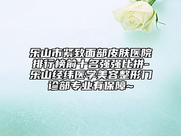 乐山市紧致面部皮肤医院排行榜前十名强强比拼-乐山经纬医学美容整形门诊部专业有保障~