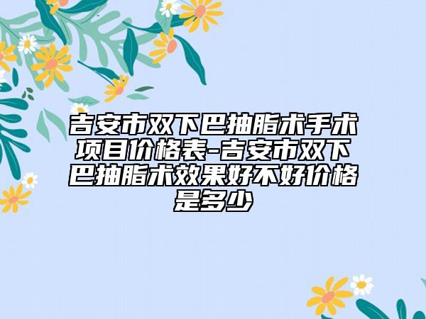 吉安市双下巴抽脂术手术项目价格表-吉安市双下巴抽脂术效果好不好价格是多少