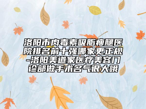 洛阳市肉毒素吸脂瘦腿医院排名前十强哪家更正规-洛阳美道家医疗美容门诊部做手术名气很大哦
