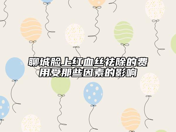 聊城脸上红血丝祛除的费用受那些因素的影响