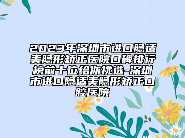 2023年深圳市进口隐适美隐形矫正医院口碑排行榜前十位给你挑选-深圳市进口隐适美隐形矫正口腔医院