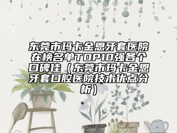 东莞市玛卡金恩牙套医院在榜名单TOP10强各个口碑佳（东莞市玛卡金恩牙套口腔医院技术优点分析）