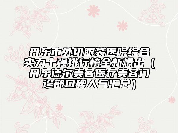 丹东市外切眼袋医院综合实力十强排行榜全新爆出（丹东德尔美客医疗美容门诊部口碑人气汇总）