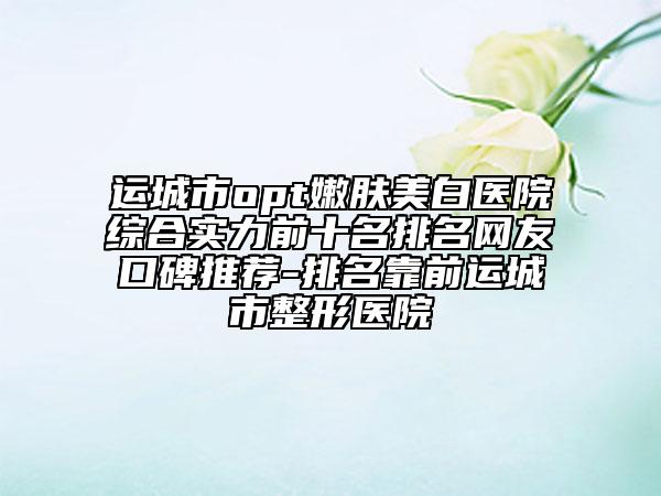 运城市opt嫩肤美白医院综合实力前十名排名网友口碑推荐-排名靠前运城市整形医院