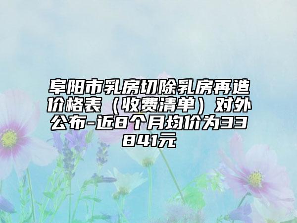 阜阳市乳房切除乳房再造价格表（收费清单）对外公布-近8个月均价为33841元