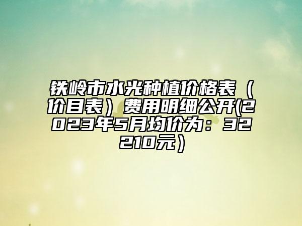 铁岭市水光种植价格表（价目表）费用明细公开(2023年5月均价为：32210元）