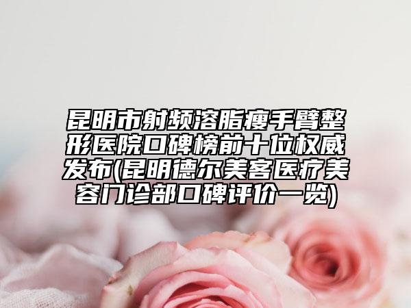 昆明市射频溶脂瘦手臂整形医院口碑榜前十位权威发布(昆明德尔美客医疗美容门诊部口碑评价一览)