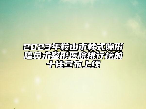 2023年鞍山市韩式隐形隆鼻术整形医院排行榜前十佳宣布上线