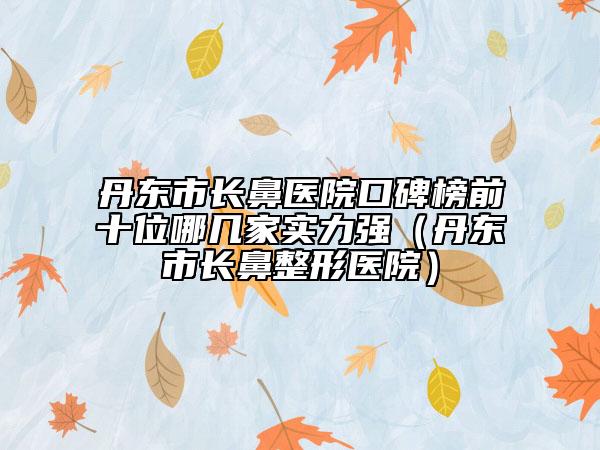 丹东市长鼻医院口碑榜前十位哪几家实力强（丹东市长鼻整形医院）