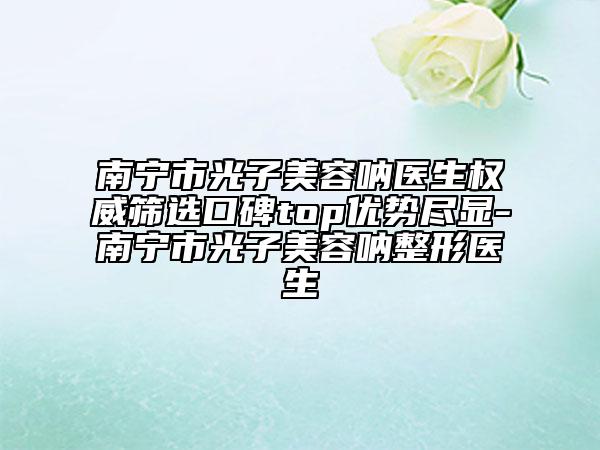 南宁市光子美容呐医生权威筛选口碑top优势尽显-南宁市光子美容呐整形医生