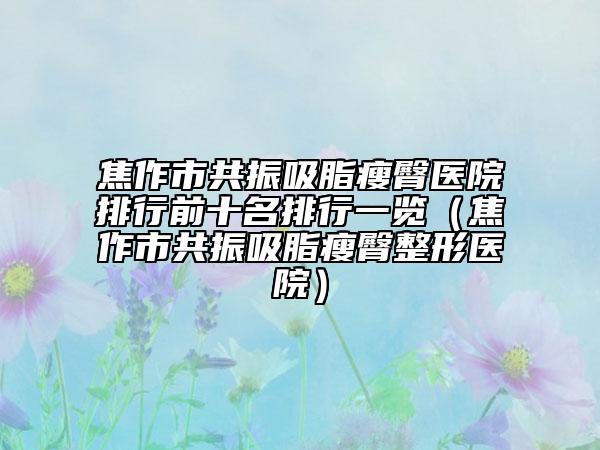 焦作市共振吸脂瘦臀医院排行前十名排行一览（焦作市共振吸脂瘦臀整形医院）