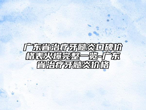 广东省治疗牙髓炎口碑价格表火爆完整一览-广东省治疗牙髓炎价格