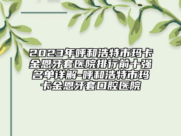 2023年呼和浩特市玛卡金恩牙套医院排行前十强名单详解-呼和浩特市玛卡金恩牙套口腔医院