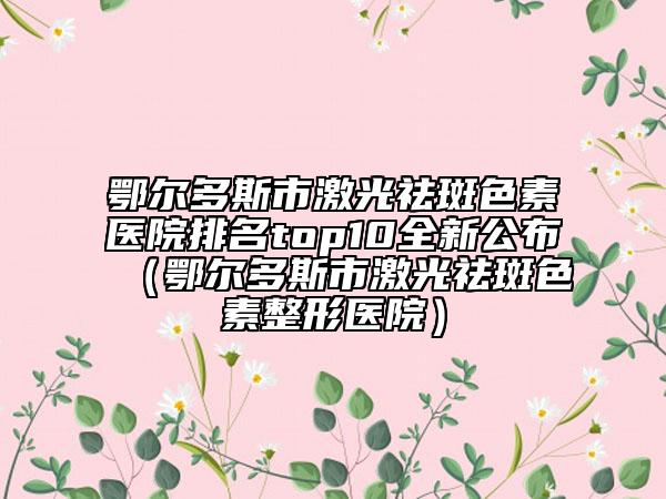 鄂尔多斯市激光祛斑色素医院排名top10全新公布（鄂尔多斯市激光祛斑色素整形医院）