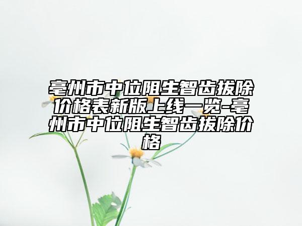 亳州市中位阻生智齿拔除价格表新版上线一览-亳州市中位阻生智齿拔除价格
