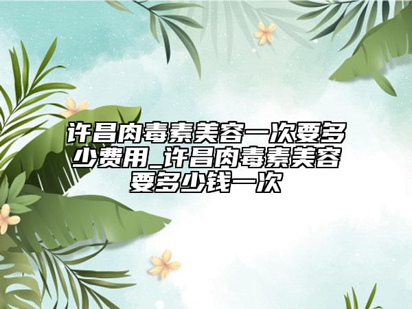 许昌肉毒素美容一次要多少费用_许昌肉毒素美容要多少钱一次